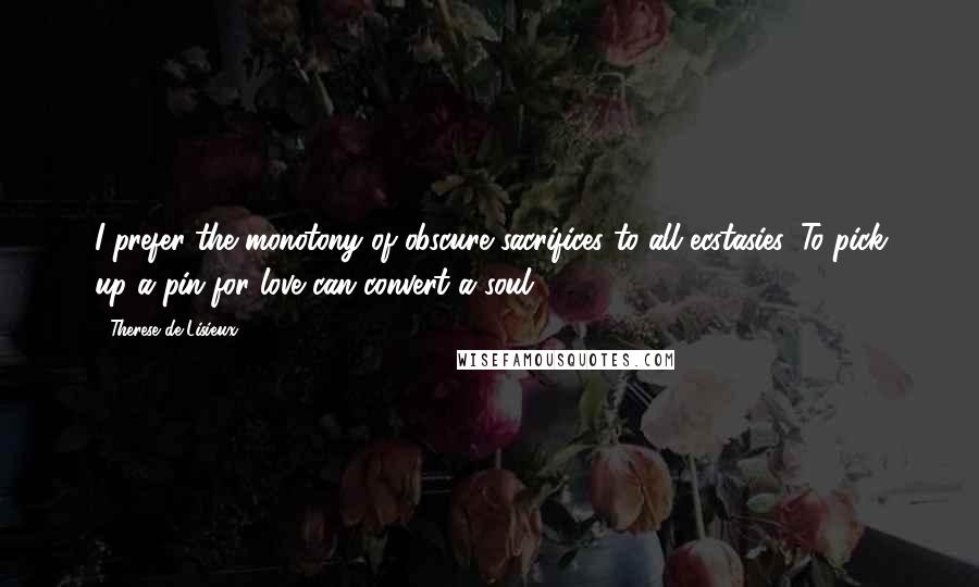Therese De Lisieux quotes: I prefer the monotony of obscure sacrifices to all ecstasies. To pick up a pin for love can convert a soul. Therese De Lisieux quotes: I prefer the monotony of obscure sacrifices to all ecstasies. To pick up a pin for love can convert a soul.