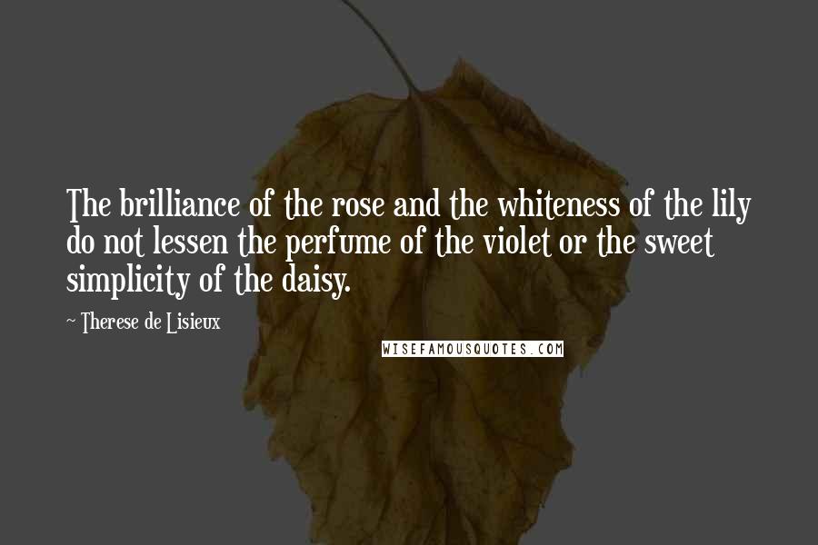 Therese De Lisieux quotes: The brilliance of the rose and the whiteness of the lily do not lessen the perfume of the violet or the sweet simplicity of the daisy. Therese De Lisieux quotes: The brilliance of the rose and the whiteness of the lily do not lessen the perfume of the violet or the sweet simplicity of the daisy.