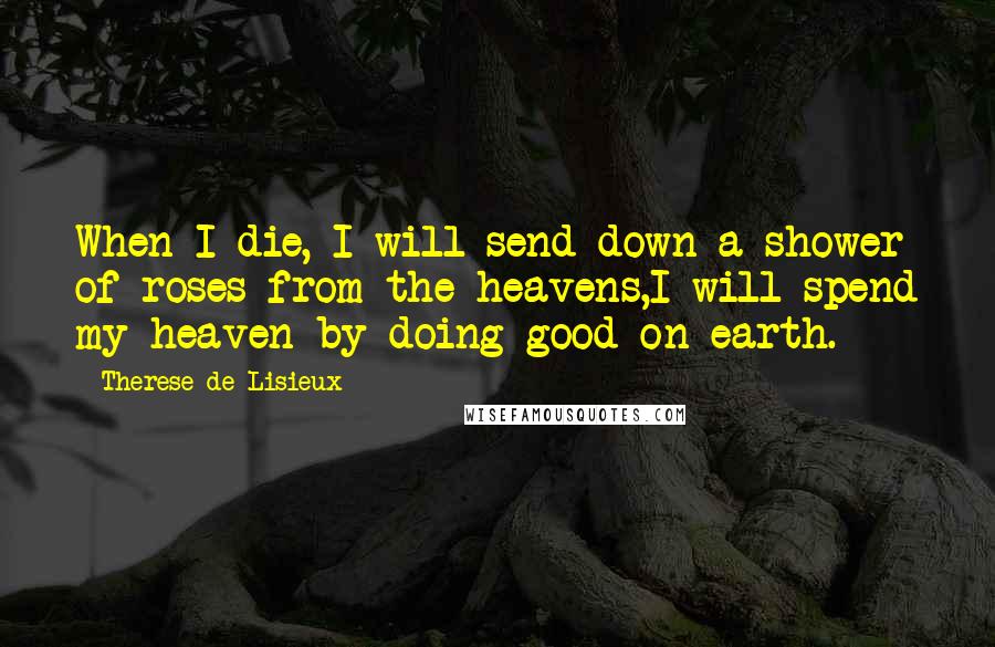 Therese De Lisieux quotes: When I die, I will send down a shower of roses from the heavens,I will spend my heaven by doing good on earth. Therese De Lisieux quotes: When I die, I will send down a shower of roses from the heavens,I will spend my heaven by doing good on earth.