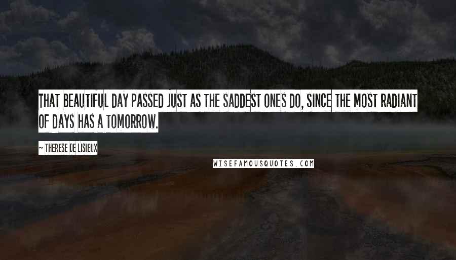 Therese De Lisieux quotes: That beautiful day passed just as the saddest ones do, since the most radiant of days has a tomorrow. Therese De Lisieux quotes: That beautiful day passed just as the saddest ones do, since the most radiant of days has a tomorrow.
