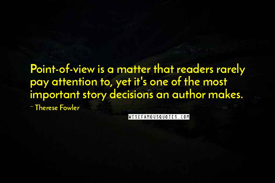 Therese Fowler quotes: Point-of-view is a matter that readers rarely pay attention to, yet it's one of the most important story decisions an author makes.