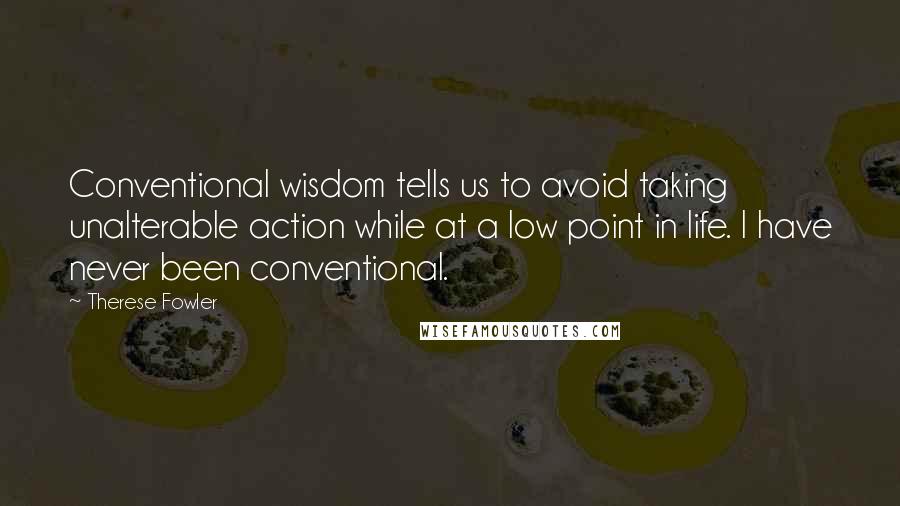 Therese Fowler quotes: Conventional wisdom tells us to avoid taking unalterable action while at a low point in life. I have never been conventional.
