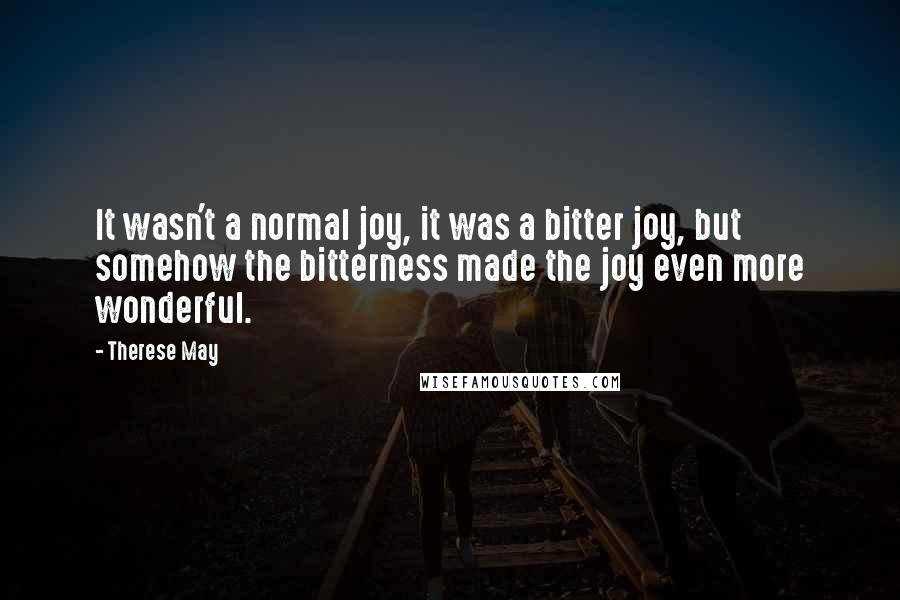 Therese May quotes: It wasn't a normal joy, it was a bitter joy, but somehow the bitterness made the joy even more wonderful. Therese May quotes: It wasn't a normal joy, it was a bitter joy, but somehow the bitterness made the joy even more wonderful.
