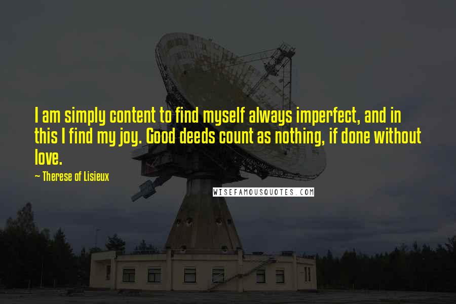 Therese Of Lisieux quotes: I am simply content to find myself always imperfect, and in this I find my joy. Good deeds count as nothing, if done without love.