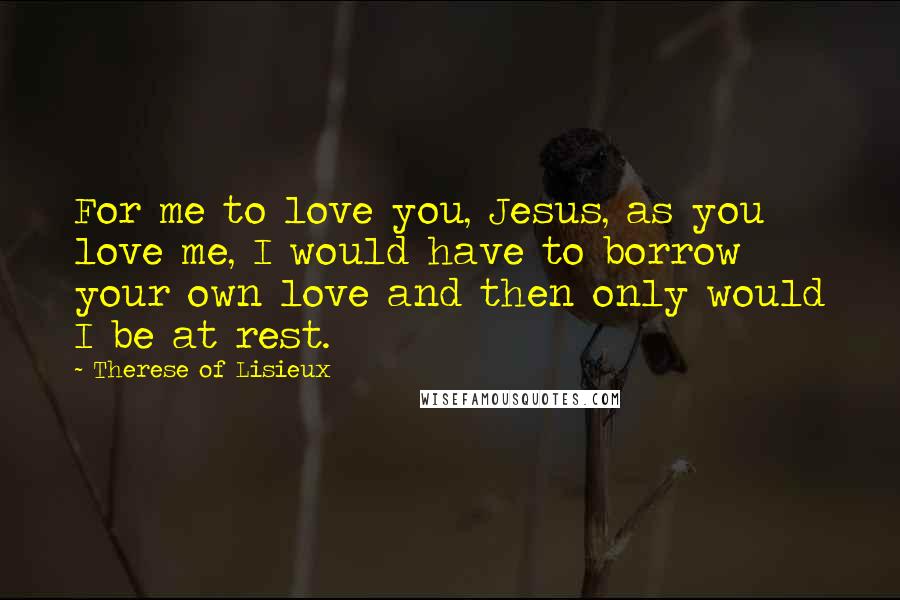 Therese Of Lisieux quotes: For me to love you, Jesus, as you love me, I would have to borrow your own love and then only would I be at rest.