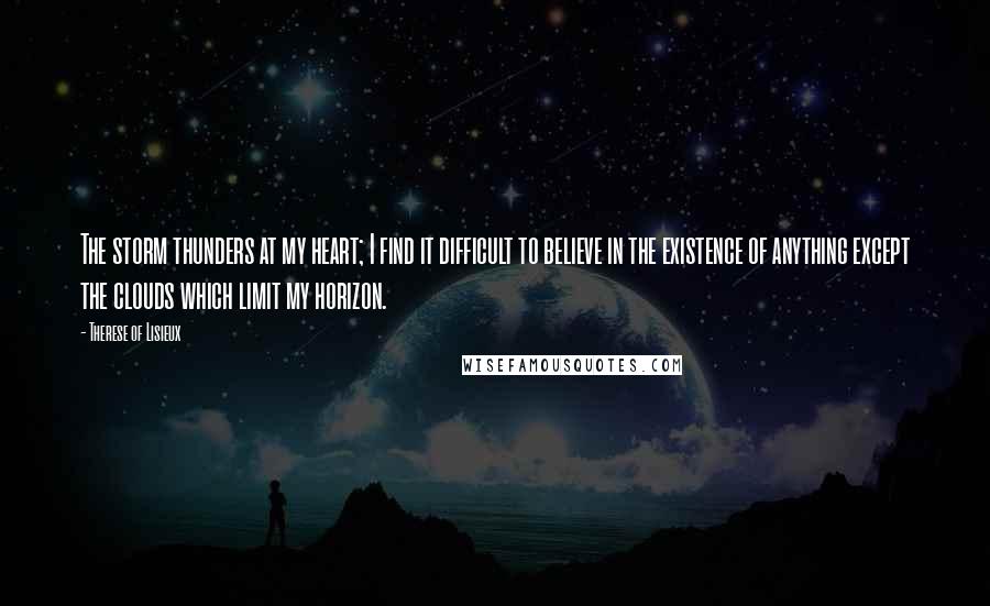 Therese Of Lisieux quotes: The storm thunders at my heart; I find it difficult to believe in the existence of anything except the clouds which limit my horizon.