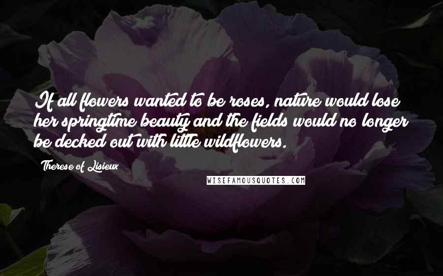 Therese Of Lisieux quotes: If all flowers wanted to be roses, nature would lose her springtime beauty and the fields would no longer be decked out with little wildflowers.