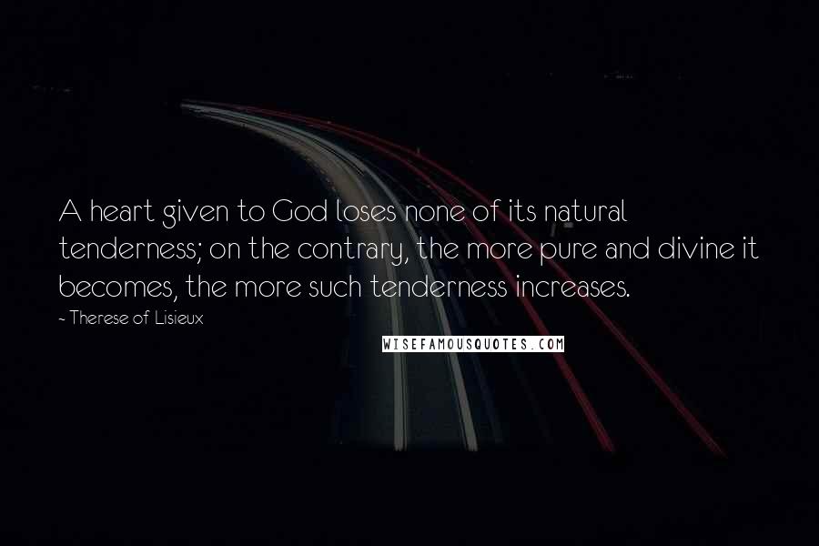 Therese Of Lisieux quotes: A heart given to God loses none of its natural tenderness; on the contrary, the more pure and divine it becomes, the more such tenderness increases.