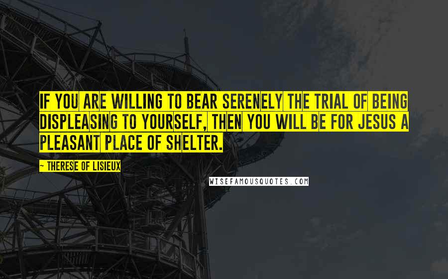 Therese Of Lisieux quotes: If you are willing to bear serenely the trial of being displeasing to yourself, then you will be for Jesus a pleasant place of shelter.