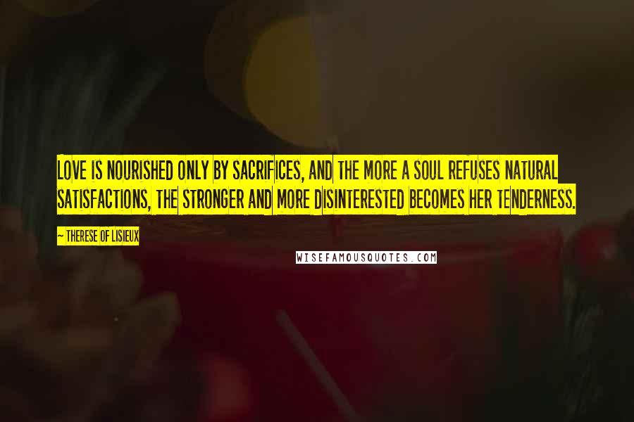 Therese Of Lisieux quotes: Love is nourished only by sacrifices, and the more a soul refuses natural satisfactions, the stronger and more disinterested becomes her tenderness.
