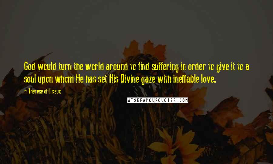 Therese Of Lisieux quotes: God would turn the world around to find suffering in order to give it to a soul upon whom He has set His Divine gaze with ineffable love.