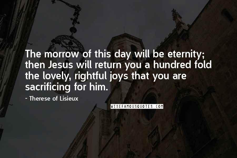 Therese Of Lisieux quotes: The morrow of this day will be eternity; then Jesus will return you a hundred fold the lovely, rightful joys that you are sacrificing for him.