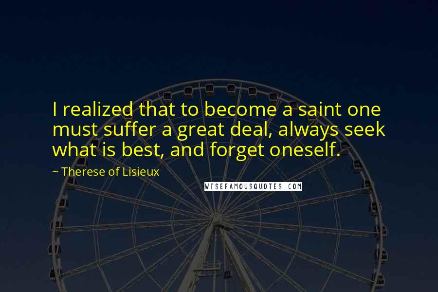 Therese Of Lisieux quotes: I realized that to become a saint one must suffer a great deal, always seek what is best, and forget oneself.
