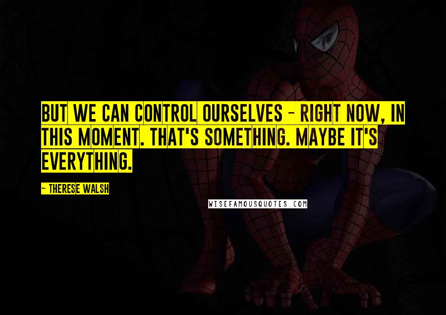 Therese Walsh quotes: But we can control ourselves - right now, in this moment. That's something. Maybe it's everything.