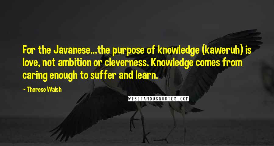 Therese Walsh quotes: For the Javanese...the purpose of knowledge (kaweruh) is love, not ambition or cleverness. Knowledge comes from caring enough to suffer and learn.