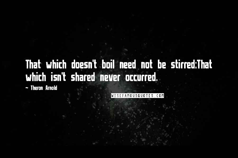 Theron Arnold quotes: That which doesn't boil need not be stirred;That which isn't shared never occurred.