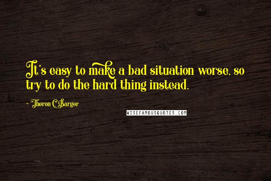 Theron C. Barger quotes: It's easy to make a bad situation worse, so try to do the hard thing instead.