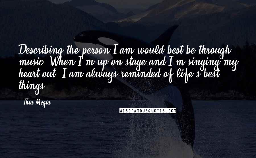 Thia Megia quotes: Describing the person I am would best be through music. When I'm up on stage and I'm singing my heart out, I am always reminded of life's best things.