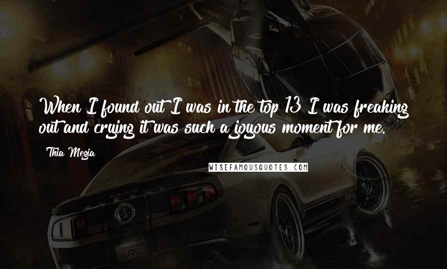Thia Megia quotes: When I found out I was in the top 13 I was freaking out and crying it was such a joyous moment for me. Thia Megia quotes: When I found out I was in the top 13 I was freaking out and crying it was such a joyous moment for me.