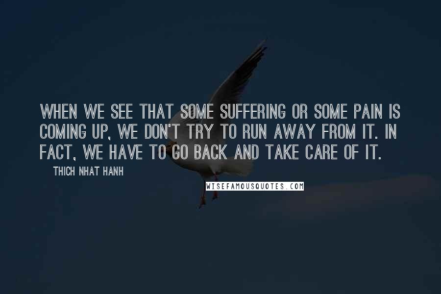 Thich Nhat Hanh quotes: When we see that some suffering or some pain is coming up, we don't try to run away from it. In fact, we have to go back and take care