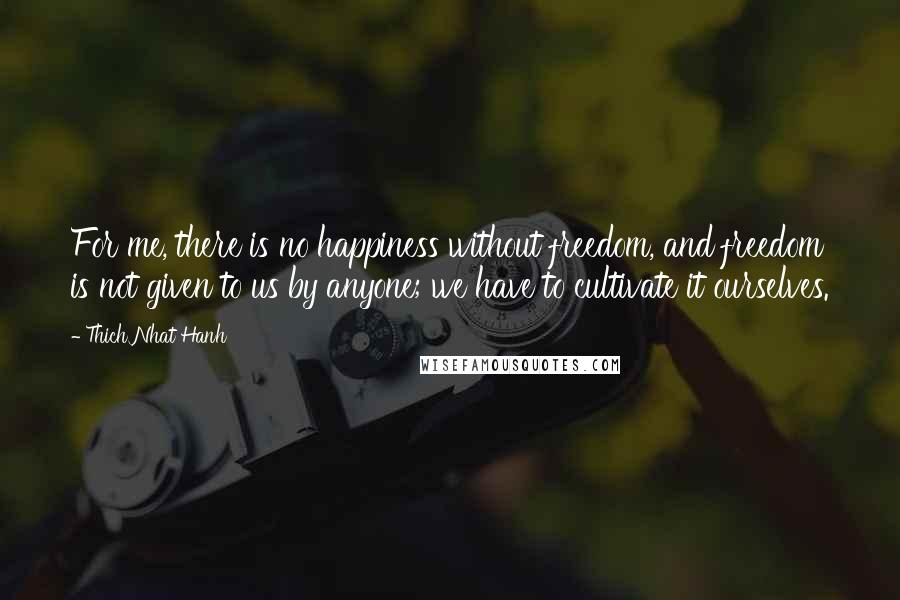 Thich Nhat Hanh quotes: For me, there is no happiness without freedom, and freedom is not given to us by anyone; we have to cultivate it ourselves.