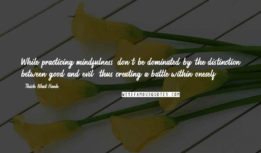 Thich Nhat Hanh quotes: While practicing mindfulness, don't be dominated by the distinction between good and evil, thus creating a battle within oneself.