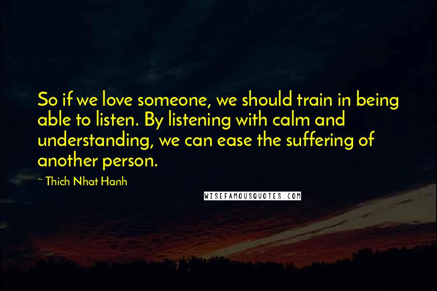 Thich Nhat Hanh quotes: So if we love someone, we should train in being able to listen. By listening with calm and understanding, we can ease the suffering of another person.