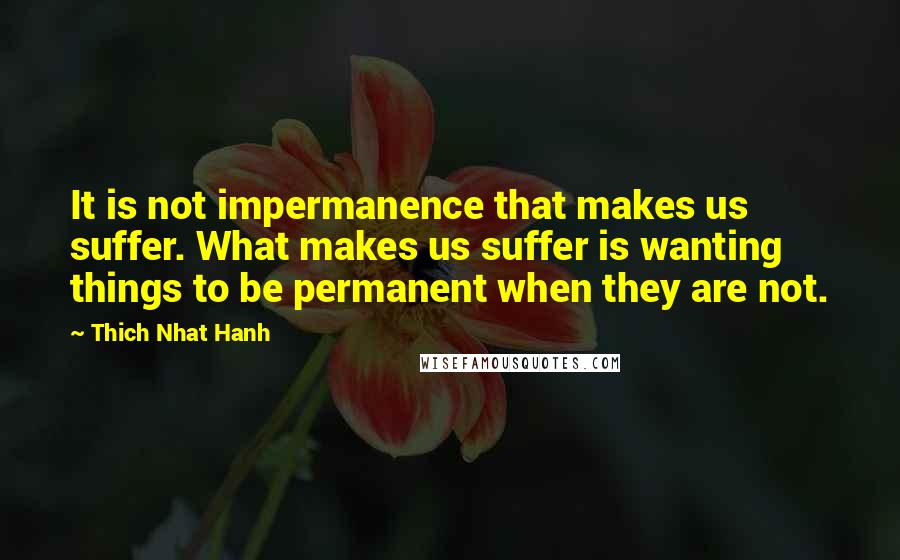 Thich Nhat Hanh quotes: It is not impermanence that makes us suffer. What makes us suffer is wanting things to be permanent when they are not.