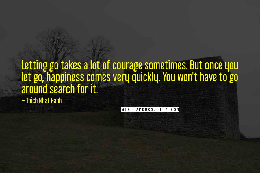 Thich Nhat Hanh quotes: Letting go takes a lot of courage sometimes. But once you let go, happiness comes very quickly. You won't have to go around search for it.