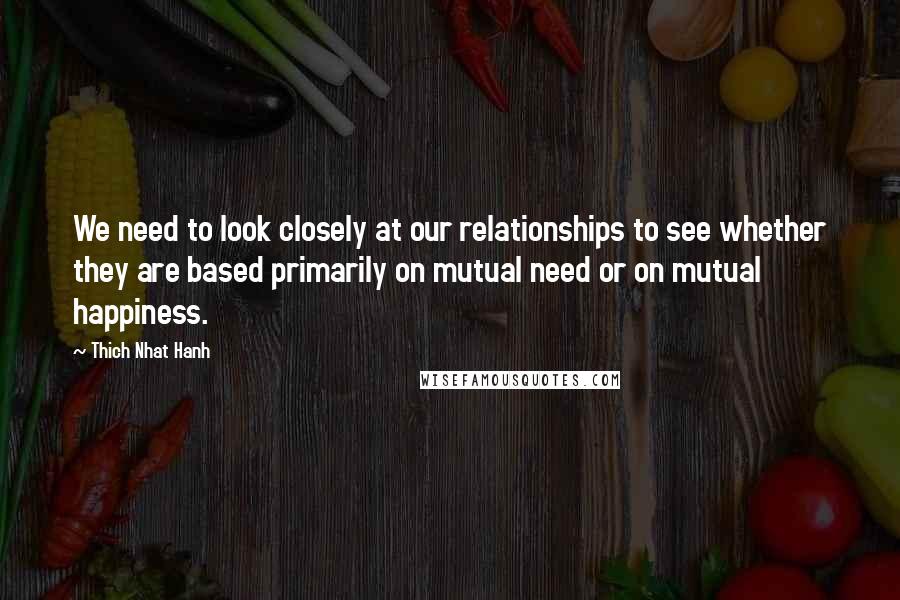 Thich Nhat Hanh quotes: We need to look closely at our relationships to see whether they are based primarily on mutual need or on mutual happiness.