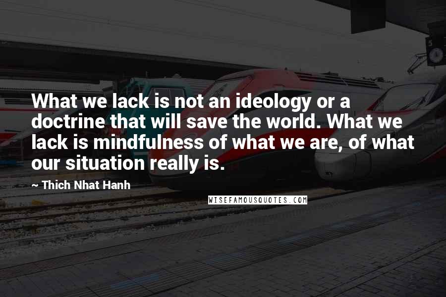Thich Nhat Hanh quotes: What we lack is not an ideology or a doctrine that will save the world. What we lack is mindfulness of what we are, of what our situation really is.