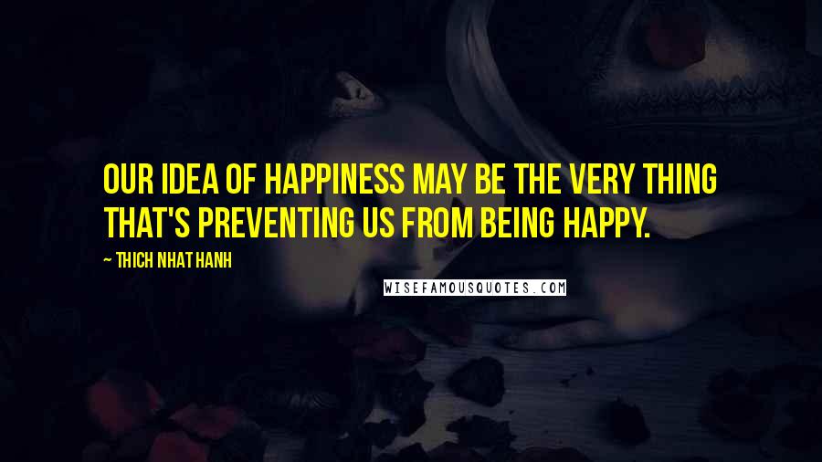 Thich Nhat Hanh quotes: Our idea of happiness may be the very thing that's preventing us from being happy.
