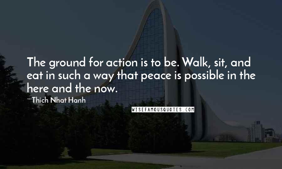 Thich Nhat Hanh quotes: The ground for action is to be. Walk, sit, and eat in such a way that peace is possible in the here and the now.