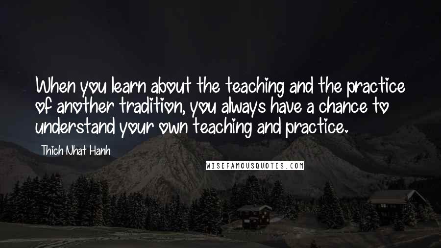 Thich Nhat Hanh quotes: When you learn about the teaching and the practice of another tradition, you always have a chance to understand your own teaching and practice.