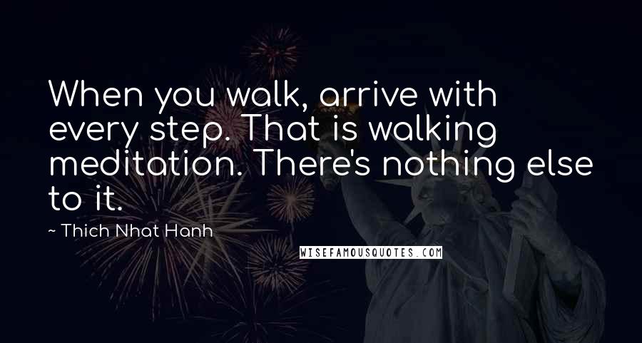 Thich Nhat Hanh quotes: When you walk, arrive with every step. That is walking meditation. There's nothing else to it.