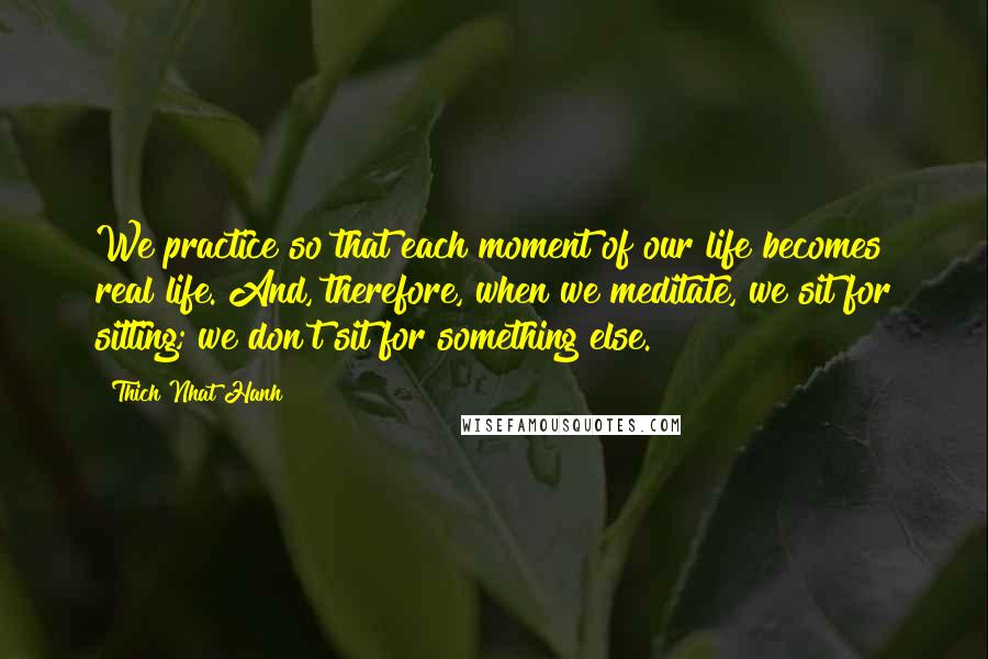 Thich Nhat Hanh quotes: We practice so that each moment of our life becomes real life. And, therefore, when we meditate, we sit for sitting; we don't sit for something else.