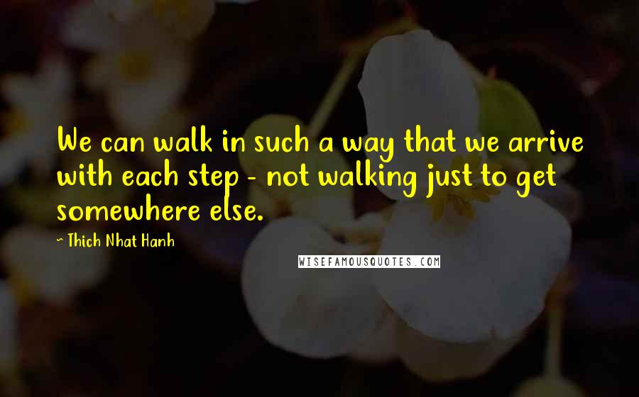 Thich Nhat Hanh quotes: We can walk in such a way that we arrive with each step - not walking just to get somewhere else.