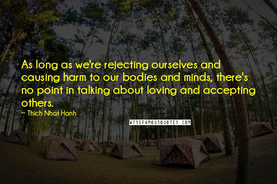 Thich Nhat Hanh quotes: As long as we're rejecting ourselves and causing harm to our bodies and minds, there's no point in talking about loving and accepting others.