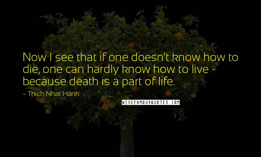 Thich Nhat Hanh quotes: Now I see that if one doesn't know how to die, one can hardly know how to live - because death is a part of life.