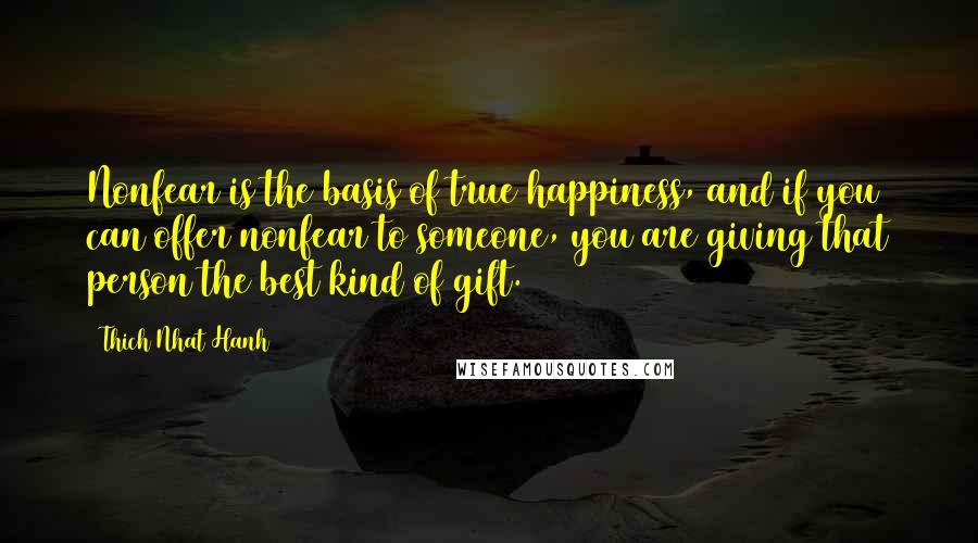 Thich Nhat Hanh quotes: Nonfear is the basis of true happiness, and if you can offer nonfear to someone, you are giving that person the best kind of gift.