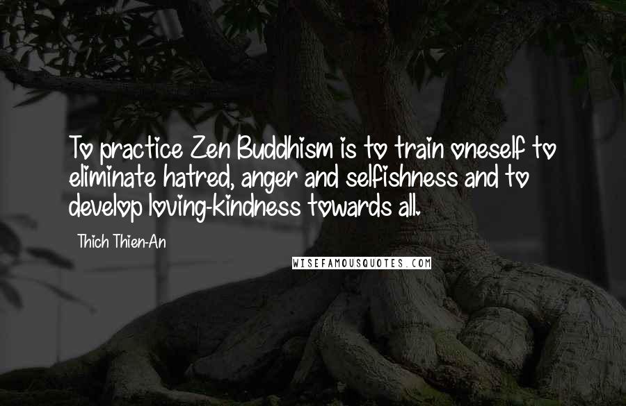 Thich Thien-An quotes: To practice Zen Buddhism is to train oneself to eliminate hatred, anger and selfishness and to develop loving-kindness towards all. Thich Thien-An quotes: To practice Zen Buddhism is to train oneself to eliminate hatred, anger and selfishness and to develop loving-kindness towards all.