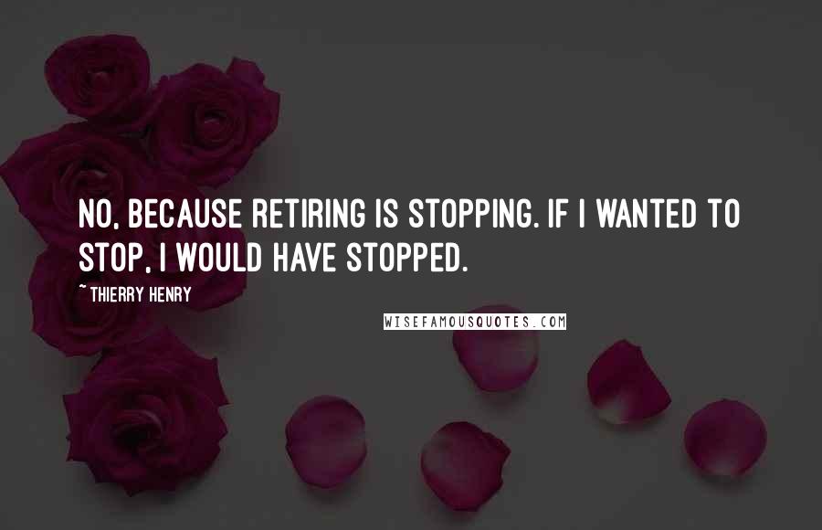 Thierry Henry quotes: No, because retiring is stopping. If I wanted to stop, I would have stopped.