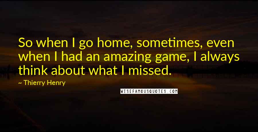 Thierry Henry quotes: So when I go home, sometimes, even when I had an amazing game, I always think about what I missed.