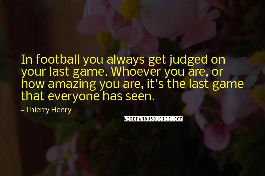 Thierry Henry quotes: In football you always get judged on your last game. Whoever you are, or how amazing you are, it's the last game that everyone has seen.