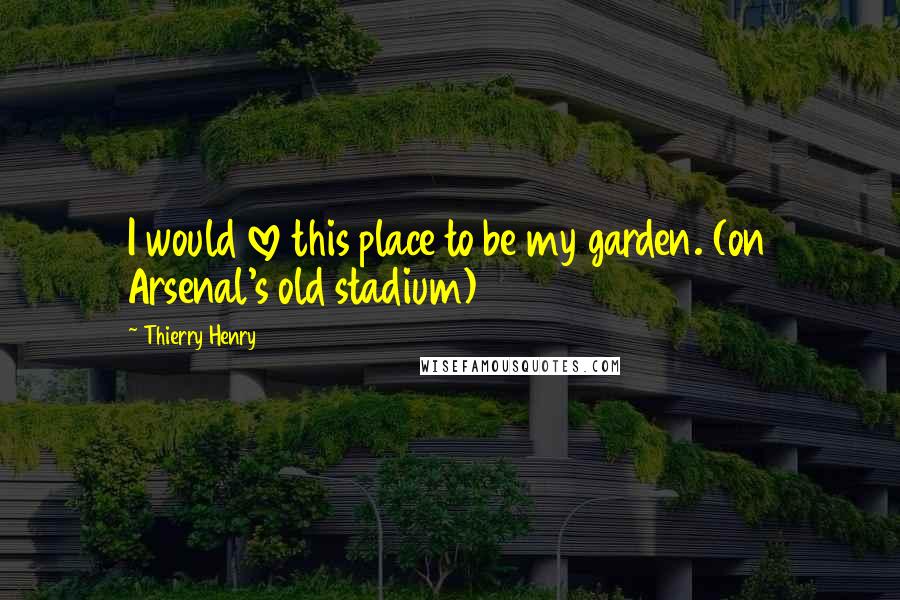 Thierry Henry quotes: I would love this place to be my garden. (on Arsenal's old stadium)