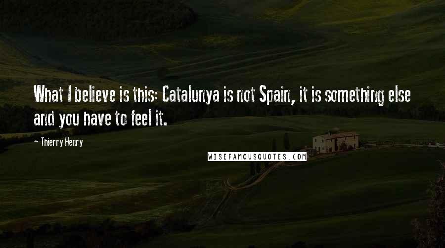Thierry Henry quotes: What I believe is this: Catalunya is not Spain, it is something else and you have to feel it.