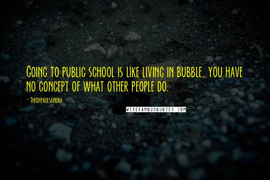 Thighpaulsandra quotes: Going to public school is like living in bubble, you have no concept of what other people do.