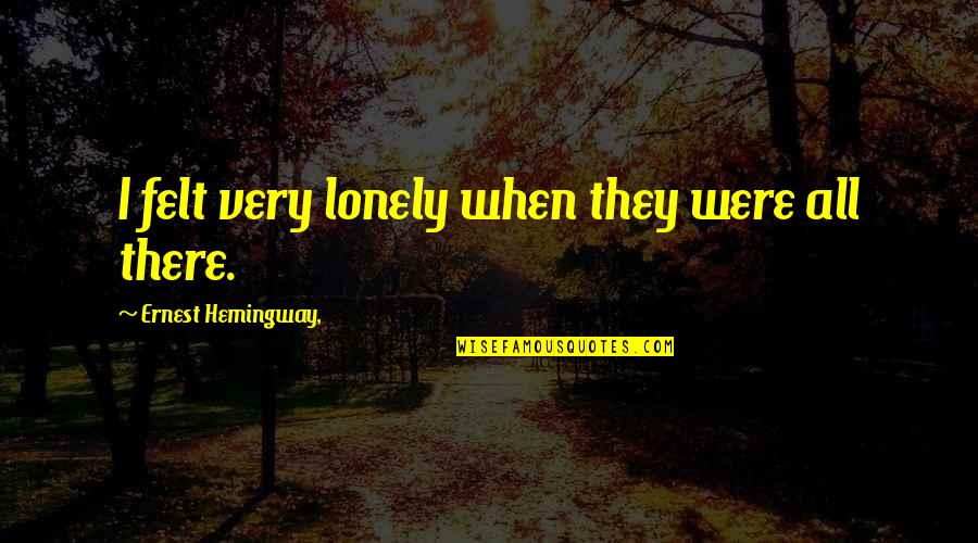 Things Pro Quotes By Ernest Hemingway,: I felt very lonely when they were all Things Pro Quotes By Ernest Hemingway,: I felt very lonely when they were all