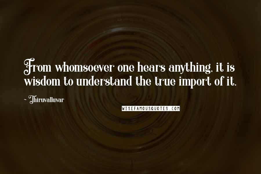 Thiruvalluvar quotes: From whomsoever one hears anything, it is wisdom to understand the true import of it.