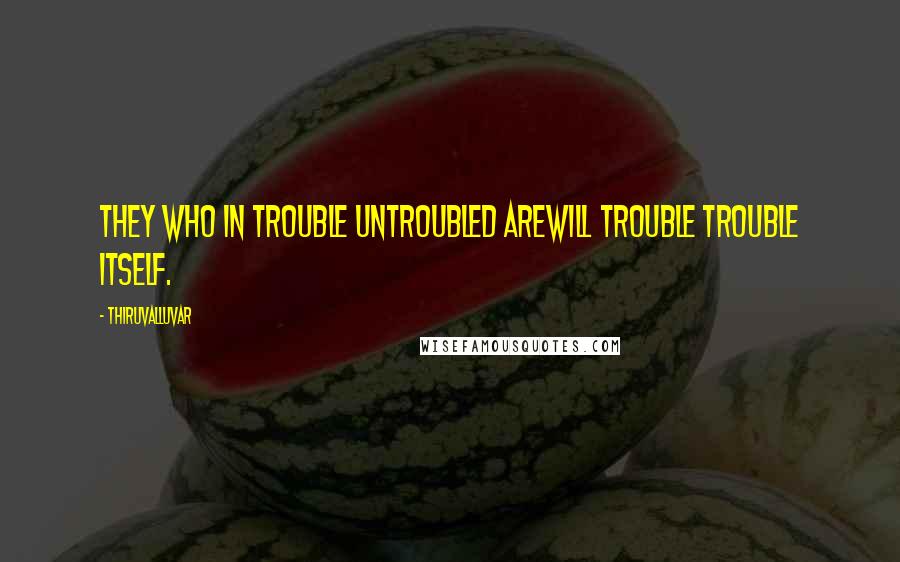 Thiruvalluvar quotes: They who in trouble untroubled areWill trouble trouble itself.